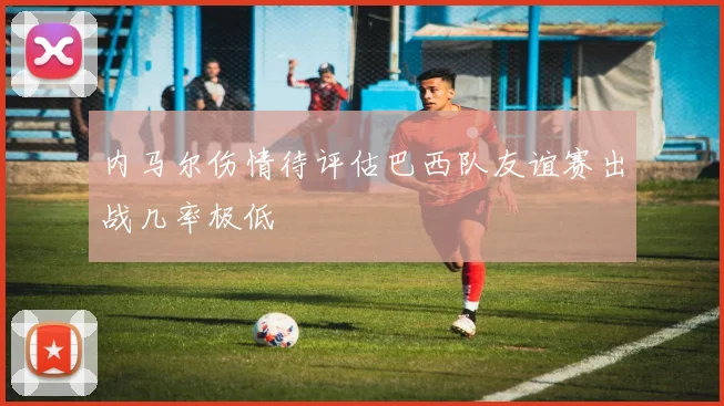 内马尔伤情待评估巴西队友谊赛出战几率极低