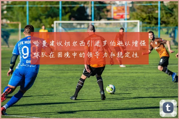 哈曼建议切尔西引进罗伯逊以增强球队在困境中的领导力和稳定性