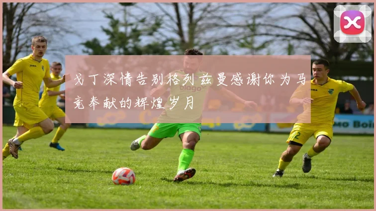 戈丁深情告别格列兹曼感谢你为马竞奉献的辉煌岁月