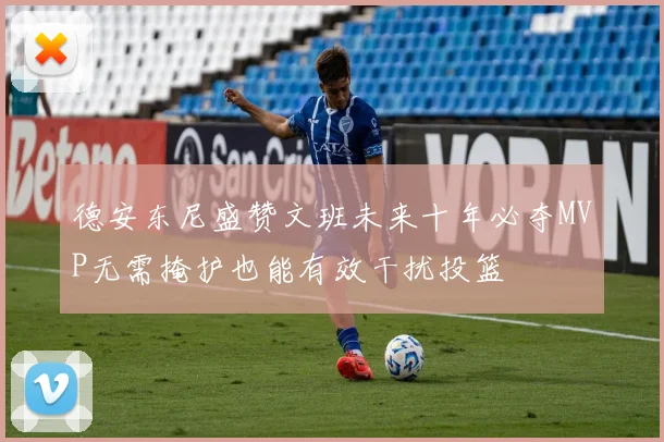 德安东尼盛赞文班未来十年必夺MVP无需掩护也能有效干扰投篮