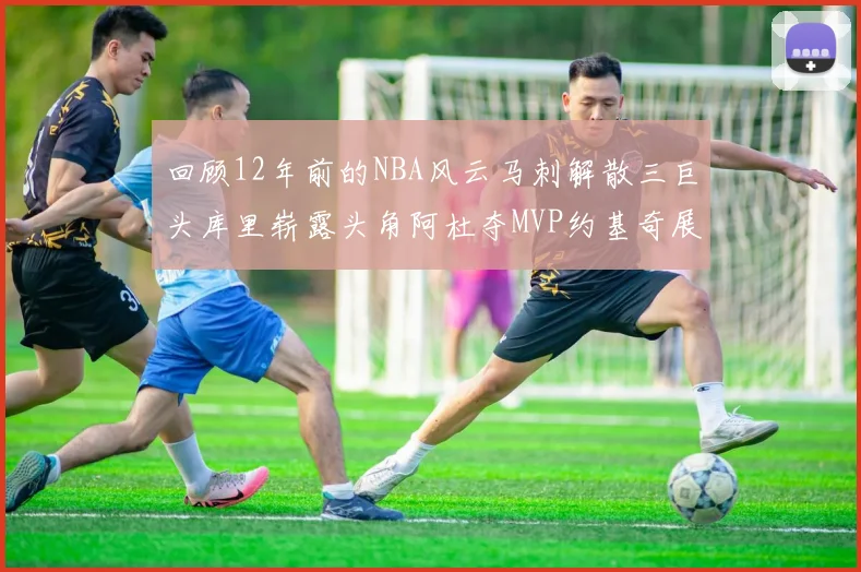 回顾12年前的NBA风云马刺解散三巨头库里崭露头角阿杜夺MVP约基奇展现天赋