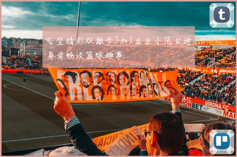 哈登精彩双撤步3加1后坐小范甘迪身旁畅谈篮球趣事